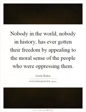 Nobody in the world, nobody in history, has ever gotten their freedom by appealing to the moral sense of the people who were oppressing them Picture Quote #1
