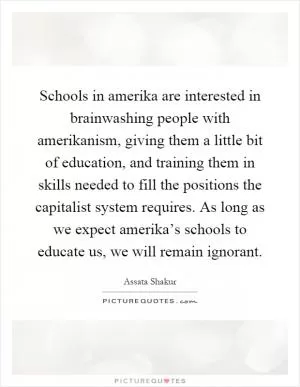 Schools in amerika are interested in brainwashing people with amerikanism, giving them a little bit of education, and training them in skills needed to fill the positions the capitalist system requires. As long as we expect amerika’s schools to educate us, we will remain ignorant Picture Quote #1