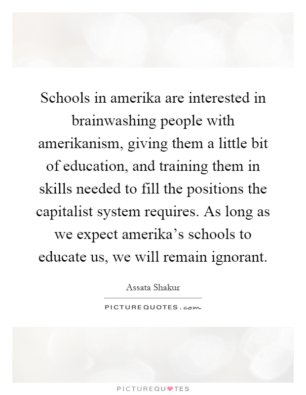 Schools in amerika are interested in brainwashing people with amerikanism, giving them a little bit of education, and training them in skills needed to fill the positions the capitalist system requires. As long as we expect amerika's schools to educate us, we will remain ignorant Picture Quote #1