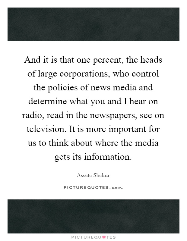 And it is that one percent, the heads of large corporations, who control the policies of news media and determine what you and I hear on radio, read in the newspapers, see on television. It is more important for us to think about where the media gets its information Picture Quote #1