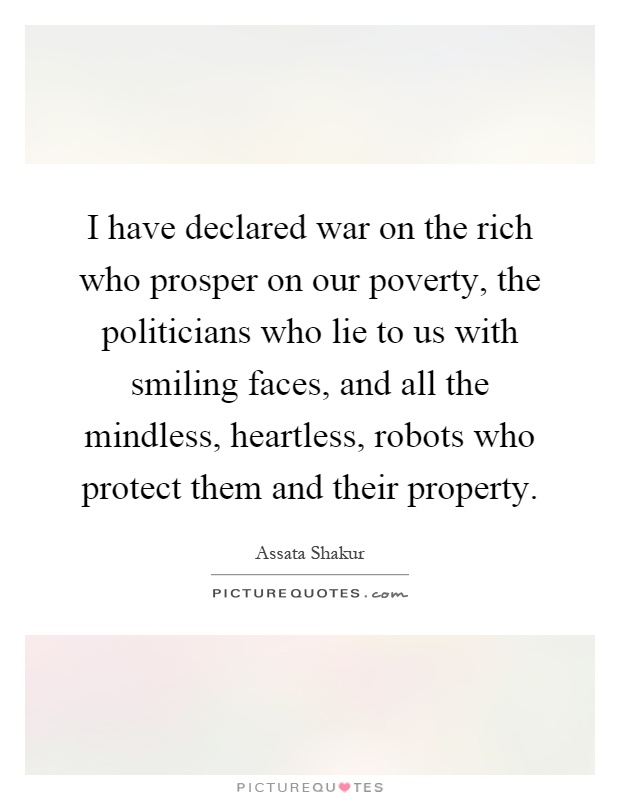 I have declared war on the rich who prosper on our poverty, the politicians who lie to us with smiling faces, and all the mindless, heartless, robots who protect them and their property Picture Quote #1
