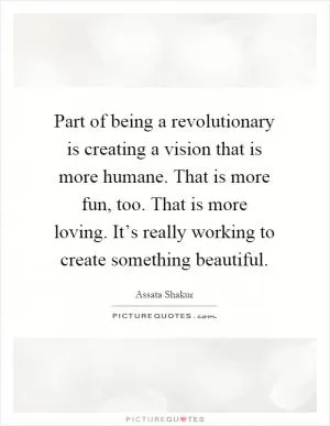Part of being a revolutionary is creating a vision that is more humane. That is more fun, too. That is more loving. It’s really working to create something beautiful Picture Quote #1