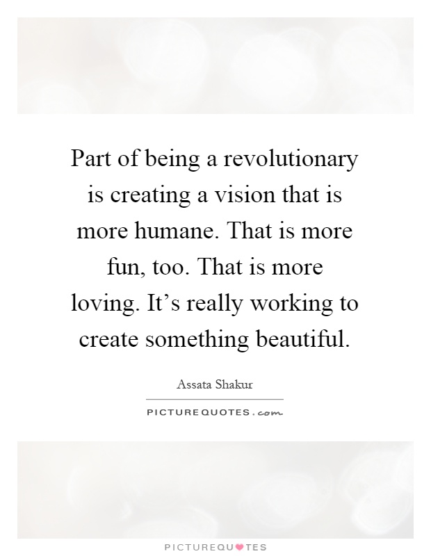 Part of being a revolutionary is creating a vision that is more humane. That is more fun, too. That is more loving. It's really working to create something beautiful Picture Quote #1