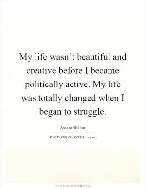 My life wasn’t beautiful and creative before I became politically active. My life was totally changed when I began to struggle Picture Quote #1
