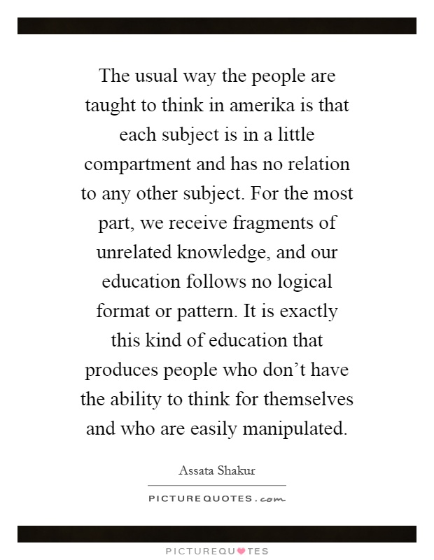 The usual way the people are taught to think in amerika is that each subject is in a little compartment and has no relation to any other subject. For the most part, we receive fragments of unrelated knowledge, and our education follows no logical format or pattern. It is exactly this kind of education that produces people who don't have the ability to think for themselves and who are easily manipulated Picture Quote #1