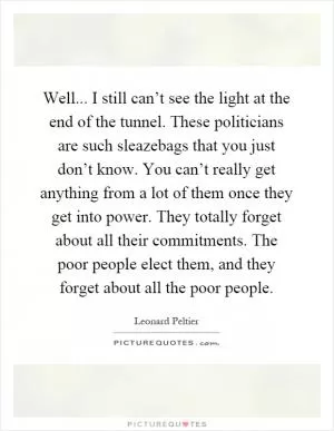 Well... I still can’t see the light at the end of the tunnel. These politicians are such sleazebags that you just don’t know. You can’t really get anything from a lot of them once they get into power. They totally forget about all their commitments. The poor people elect them, and they forget about all the poor people Picture Quote #1