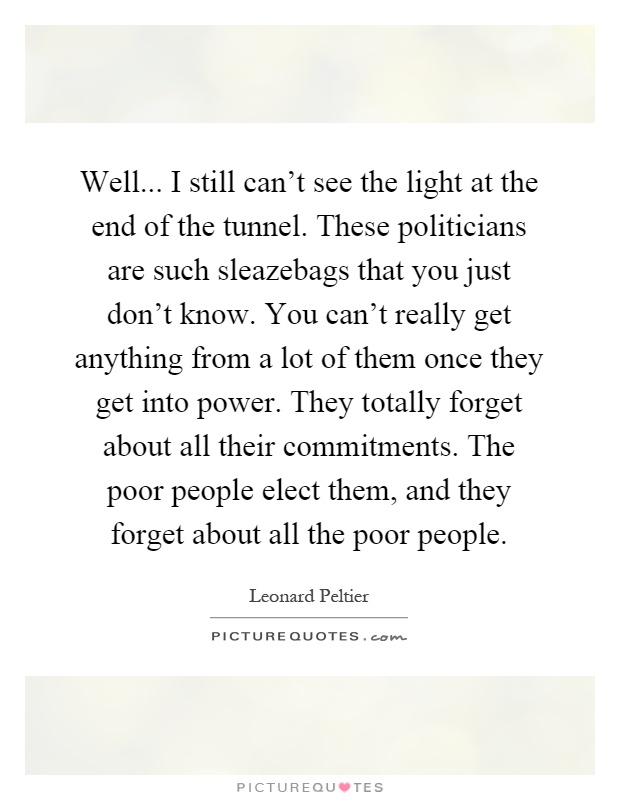 Well... I still can't see the light at the end of the tunnel. These politicians are such sleazebags that you just don't know. You can't really get anything from a lot of them once they get into power. They totally forget about all their commitments. The poor people elect them, and they forget about all the poor people Picture Quote #1