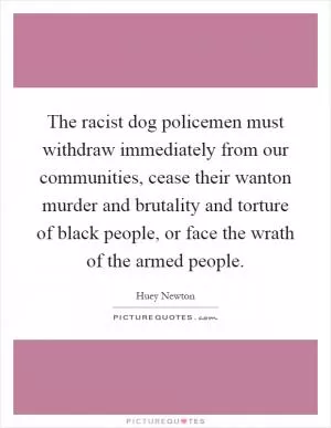 The racist dog policemen must withdraw immediately from our communities, cease their wanton murder and brutality and torture of black people, or face the wrath of the armed people Picture Quote #1