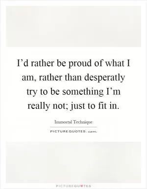 I’d rather be proud of what I am, rather than desperatly try to be something I’m really not; just to fit in Picture Quote #1