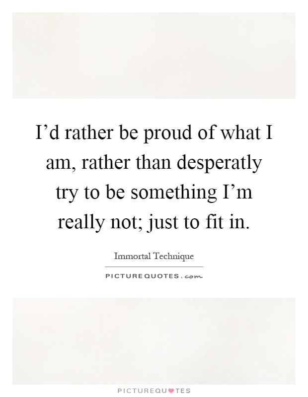 I'd rather be proud of what I am, rather than desperatly try to be something I'm really not; just to fit in Picture Quote #1