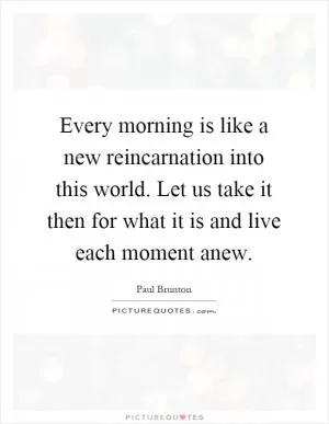 Every morning is like a new reincarnation into this world. Let us take it then for what it is and live each moment anew Picture Quote #1