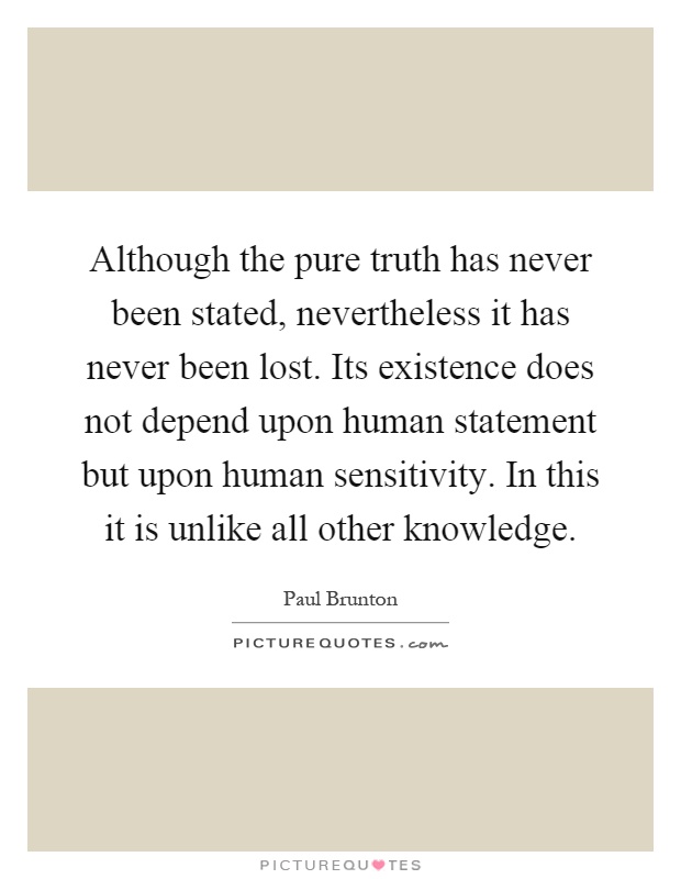 Although the pure truth has never been stated, nevertheless it has never been lost. Its existence does not depend upon human statement but upon human sensitivity. In this it is unlike all other knowledge Picture Quote #1