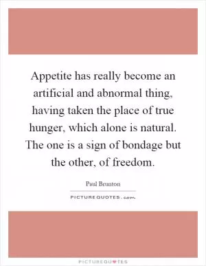 Appetite has really become an artificial and abnormal thing, having taken the place of true hunger, which alone is natural. The one is a sign of bondage but the other, of freedom Picture Quote #1