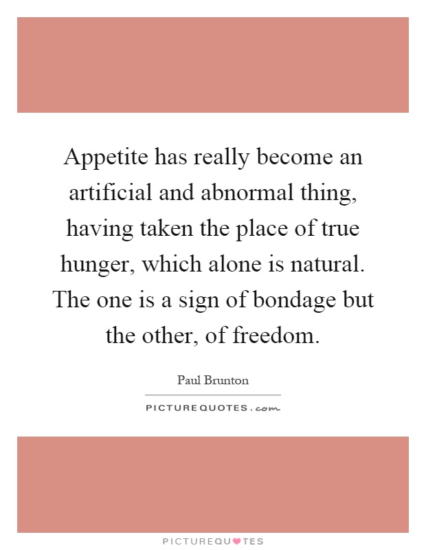 Appetite has really become an artificial and abnormal thing, having taken the place of true hunger, which alone is natural. The one is a sign of bondage but the other, of freedom Picture Quote #1