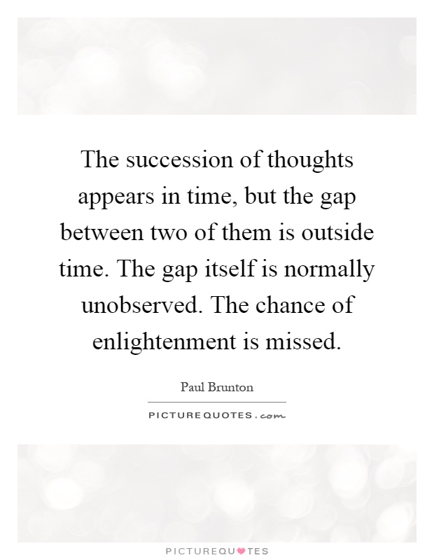 The succession of thoughts appears in time, but the gap between two of them is outside time. The gap itself is normally unobserved. The chance of enlightenment is missed Picture Quote #1