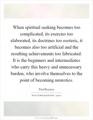 When spiritual seeking becomes too complicated, its exercies too elaborated, its doctrines too esoteric, it becomes also too artificial and the resulting achievements too fabricated. It is the beginners and intermediates who carry this heavy and unnecessary burden, who involve themselves to the point of becoming neurotics Picture Quote #1