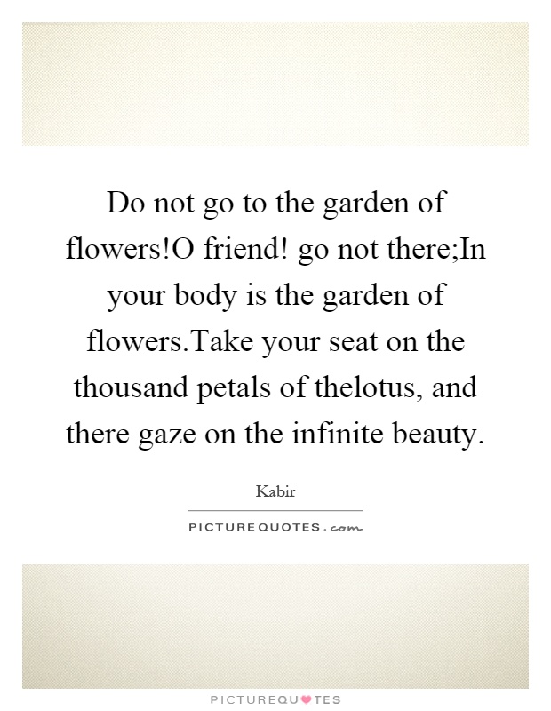 Do not go to the garden of flowers!O friend! go not there;In your body is the garden of flowers.Take your seat on the thousand petals of thelotus, and there gaze on the infinite beauty Picture Quote #1