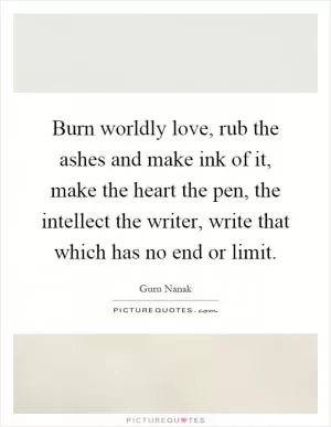 Burn worldly love, rub the ashes and make ink of it, make the heart the pen, the intellect the writer, write that which has no end or limit Picture Quote #1