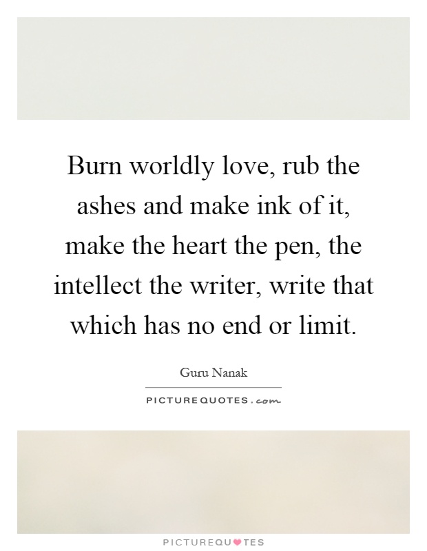 Burn worldly love, rub the ashes and make ink of it, make the heart the pen, the intellect the writer, write that which has no end or limit Picture Quote #1