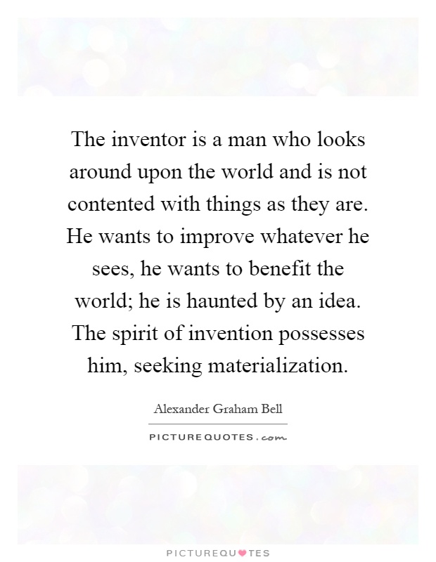 The inventor is a man who looks around upon the world and is not contented with things as they are. He wants to improve whatever he sees, he wants to benefit the world; he is haunted by an idea. The spirit of invention possesses him, seeking materialization Picture Quote #1