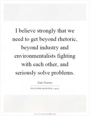 I believe strongly that we need to get beyond rhetoric, beyond industry and environmentalists fighting with each other, and seriously solve problems Picture Quote #1