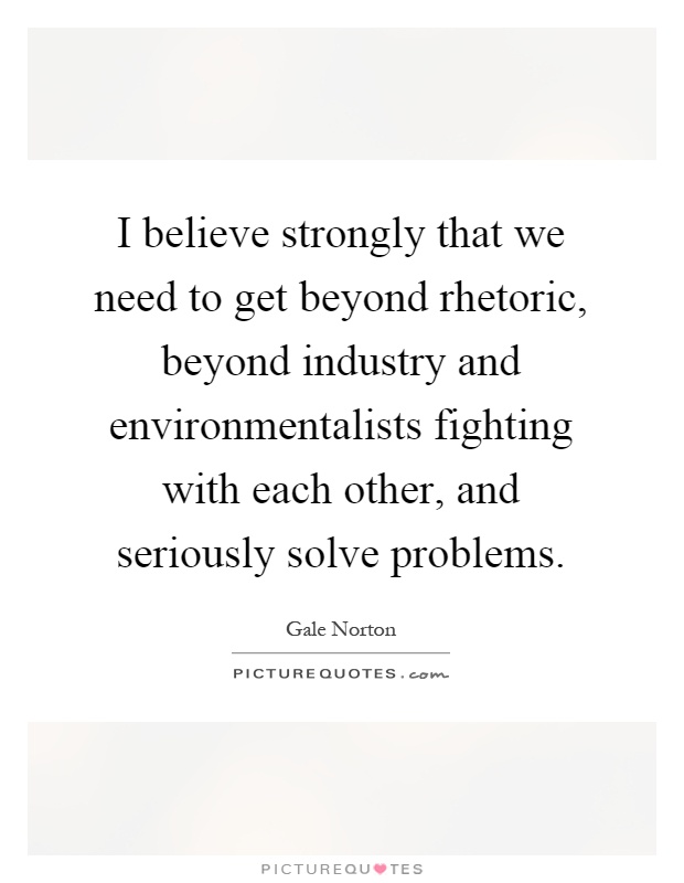 I believe strongly that we need to get beyond rhetoric, beyond industry and environmentalists fighting with each other, and seriously solve problems Picture Quote #1