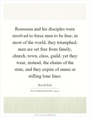 Rousseau and his disciples were resolved to force men to be free; in most of the world, they triumphed; men are set free from family, church, town, class, guild; yet they wear, instead, the chains of the state, and they expire of ennui or stifling lone lines Picture Quote #1