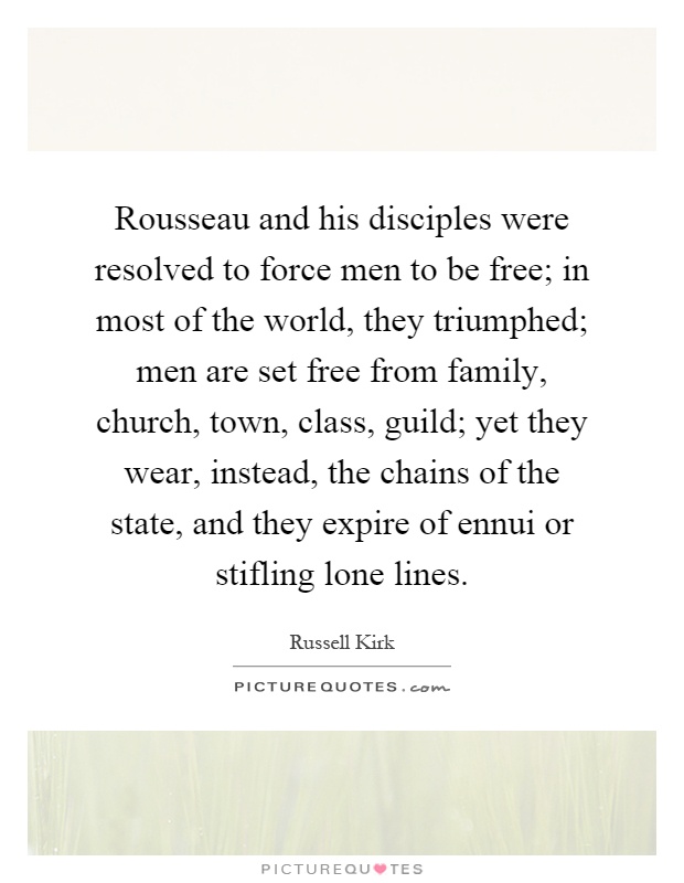Rousseau and his disciples were resolved to force men to be free; in most of the world, they triumphed; men are set free from family, church, town, class, guild; yet they wear, instead, the chains of the state, and they expire of ennui or stifling lone lines Picture Quote #1