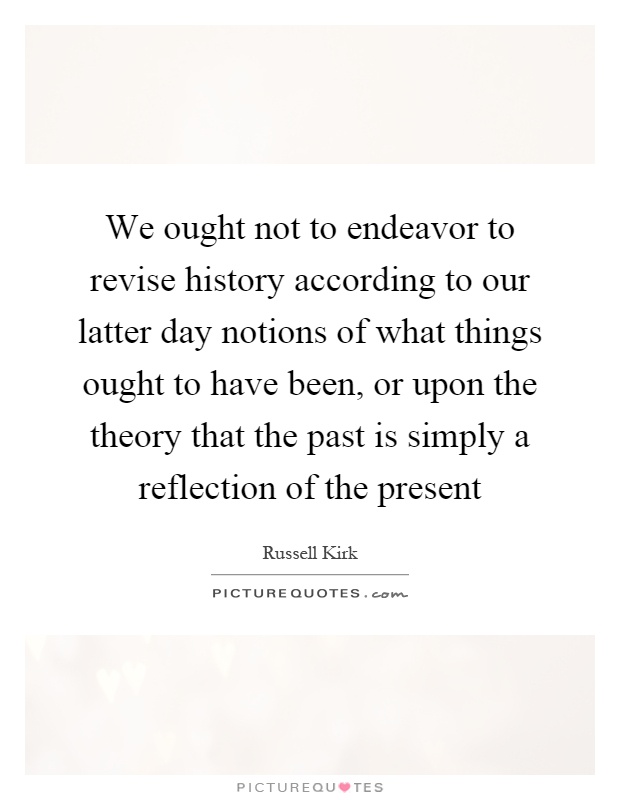 We ought not to endeavor to revise history according to our latter day notions of what things ought to have been, or upon the theory that the past is simply a reflection of the present Picture Quote #1