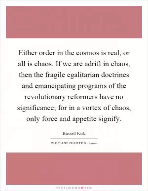 Either order in the cosmos is real, or all is chaos. If we are adrift in chaos, then the fragile egalitarian doctrines and emancipating programs of the revolutionary reformers have no significance; for in a vortex of chaos, only force and appetite signify Picture Quote #1