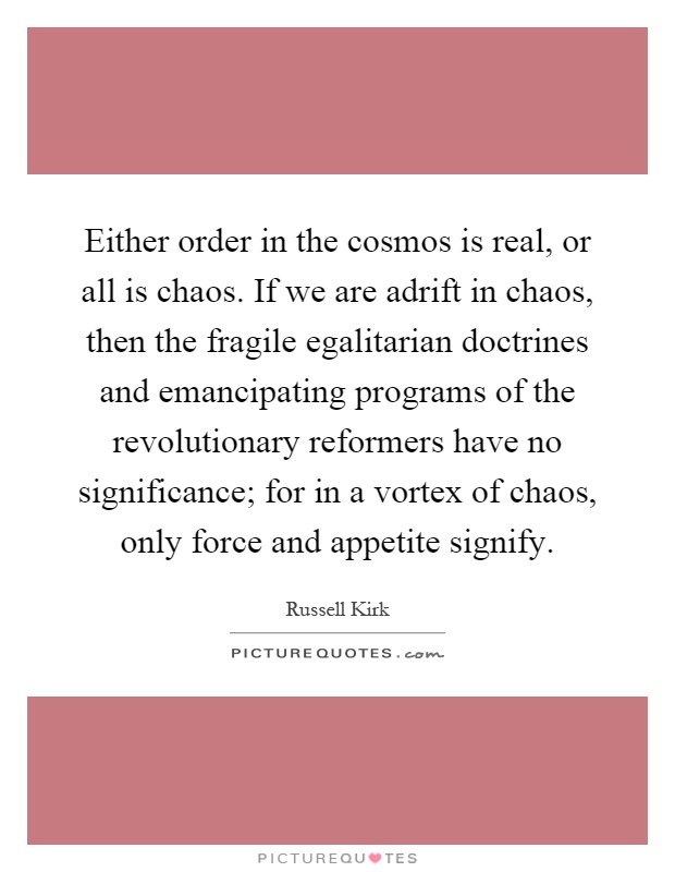 Either order in the cosmos is real, or all is chaos. If we are adrift in chaos, then the fragile egalitarian doctrines and emancipating programs of the revolutionary reformers have no significance; for in a vortex of chaos, only force and appetite signify Picture Quote #1