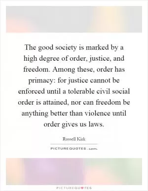 The good society is marked by a high degree of order, justice, and freedom. Among these, order has primacy: for justice cannot be enforced until a tolerable civil social order is attained, nor can freedom be anything better than violence until order gives us laws Picture Quote #1