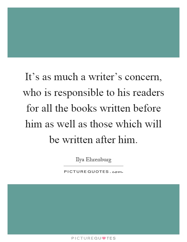 It's as much a writer's concern, who is responsible to his readers for all the books written before him as well as those which will be written after him Picture Quote #1