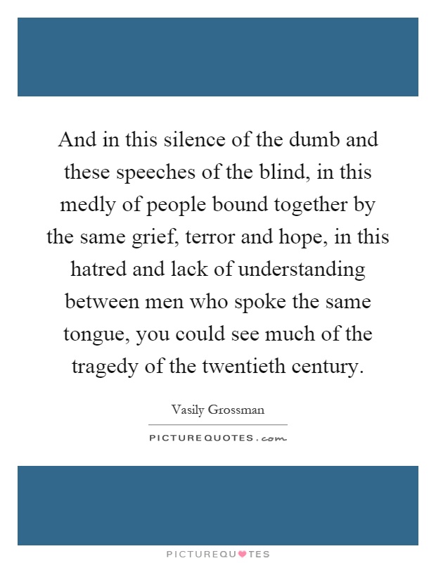And in this silence of the dumb and these speeches of the blind, in this medly of people bound together by the same grief, terror and hope, in this hatred and lack of understanding between men who spoke the same tongue, you could see much of the tragedy of the twentieth century Picture Quote #1