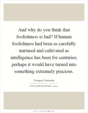 And why do you think that foolishness is bad? If human foolishness had been as carefully nurtured and cultivated as intelligence has been for centuries, perhaps it would have turned into something extremely precious Picture Quote #1