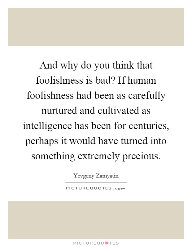 And why do you think that foolishness is bad? If human foolishness had been as carefully nurtured and cultivated as intelligence has been for centuries, perhaps it would have turned into something extremely precious Picture Quote #1