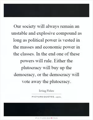 Our society will always remain an unstable and explosive compound as long as political power is vested in the masses and economic power in the classes. In the end one of these powers will rule. Either the plutocracy will buy up the democracy, or the democracy will vote away the plutocracy Picture Quote #1