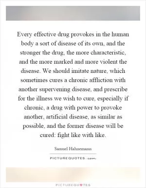 Every effective drug provokes in the human body a sort of disease of its own, and the stronger the drug, the more characteristic, and the more marked and more violent the disease. We should imitate nature, which sometimes cures a chronic affliction with another supervening disease, and prescribe for the illness we wish to cure, especially if chronic, a drug with power to provoke another, artificial disease, as similar as possible, and the former disease will be cured: fight like with like Picture Quote #1