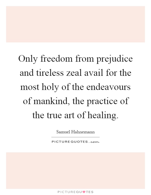 Only freedom from prejudice and tireless zeal avail for the most holy of the endeavours of mankind, the practice of the true art of healing Picture Quote #1