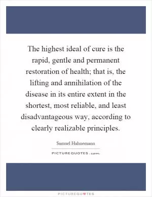 The highest ideal of cure is the rapid, gentle and permanent restoration of health; that is, the lifting and annihilation of the disease in its entire extent in the shortest, most reliable, and least disadvantageous way, according to clearly realizable principles Picture Quote #1