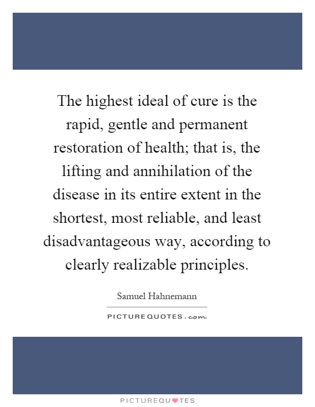 The highest ideal of cure is the rapid, gentle and permanent restoration of health; that is, the lifting and annihilation of the disease in its entire extent in the shortest, most reliable, and least disadvantageous way, according to clearly realizable principles Picture Quote #1