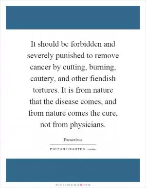 It should be forbidden and severely punished to remove cancer by cutting, burning, cautery, and other fiendish tortures. It is from nature that the disease comes, and from nature comes the cure, not from physicians Picture Quote #1