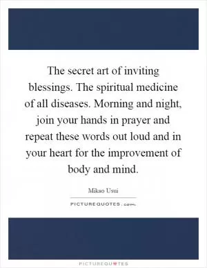 The secret art of inviting blessings. The spiritual medicine of all diseases. Morning and night, join your hands in prayer and repeat these words out loud and in your heart for the improvement of body and mind Picture Quote #1