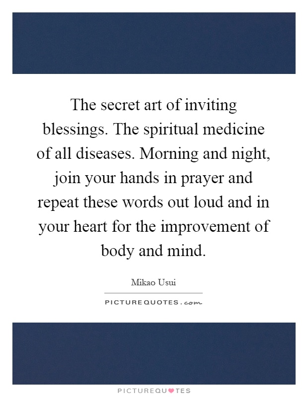The secret art of inviting blessings. The spiritual medicine of all diseases. Morning and night, join your hands in prayer and repeat these words out loud and in your heart for the improvement of body and mind Picture Quote #1