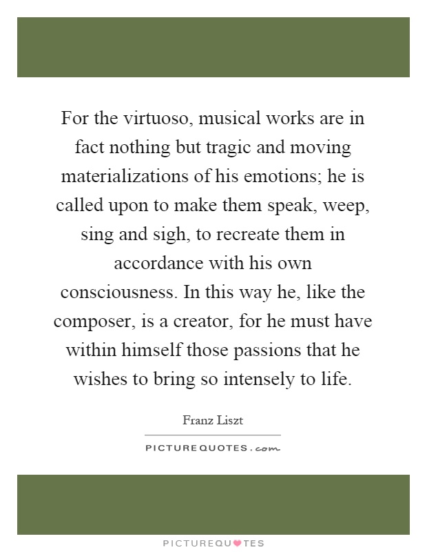 For the virtuoso, musical works are in fact nothing but tragic and moving materializations of his emotions; he is called upon to make them speak, weep, sing and sigh, to recreate them in accordance with his own consciousness. In this way he, like the composer, is a creator, for he must have within himself those passions that he wishes to bring so intensely to life Picture Quote #1