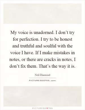 My voice is unadorned. I don’t try for perfection. I try to be honest and truthful and soulful with the voice I have. If I make mistakes in notes, or there are cracks in notes, I don’t fix them. That’s the way it is Picture Quote #1