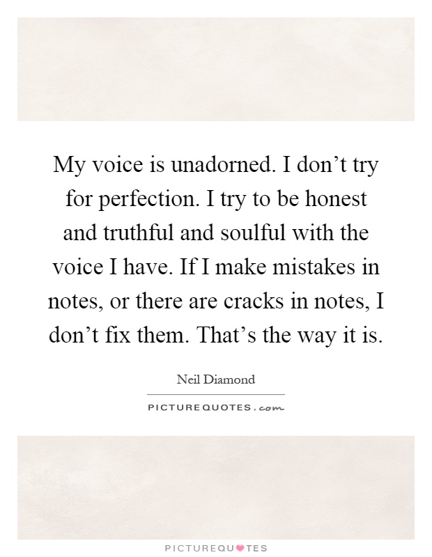 My voice is unadorned. I don't try for perfection. I try to be honest and truthful and soulful with the voice I have. If I make mistakes in notes, or there are cracks in notes, I don't fix them. That's the way it is Picture Quote #1