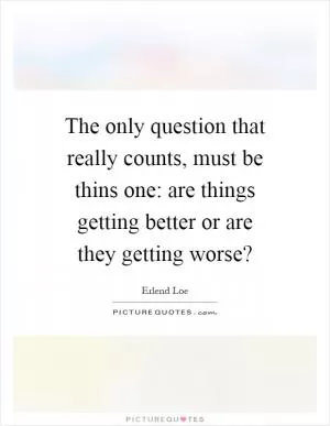 The only question that really counts, must be thins one: are things getting better or are they getting worse? Picture Quote #1