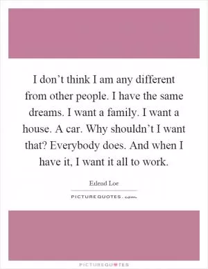 I don’t think I am any different from other people. I have the same dreams. I want a family. I want a house. A car. Why shouldn’t I want that? Everybody does. And when I have it, I want it all to work Picture Quote #1