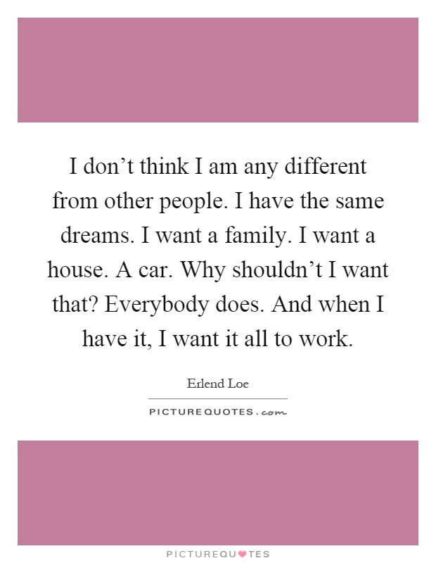 I don't think I am any different from other people. I have the same dreams. I want a family. I want a house. A car. Why shouldn't I want that? Everybody does. And when I have it, I want it all to work Picture Quote #1